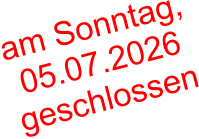 am Sonntag,  05.07.2026  geschlossen
